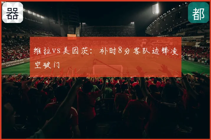 维拉vs美因茨：补时8分客队边锋凌空破门